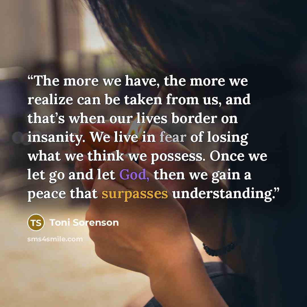 “The more we have, the more we realize can be taken from us, and that’s when our lives border on insanity. We live in fear of losing what we think we possess. Once we let go and let God, then we gain a peace that surpasses understanding.” quote by Toni Sorenson