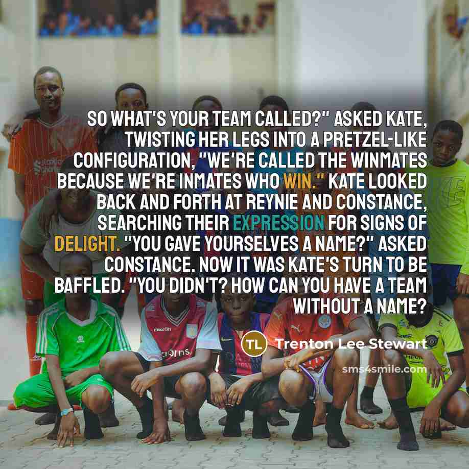 “So what's your team called?" asked Kate, twisting her legs into a pretzel-like configuration, "We're called the Winmates because we're inmates who win." Kate looked back and forth at Reynie and Constance, searching their expression for signs of delight. "You gave yourselves a name?" asked…” quote by Trenton Lee Stewart