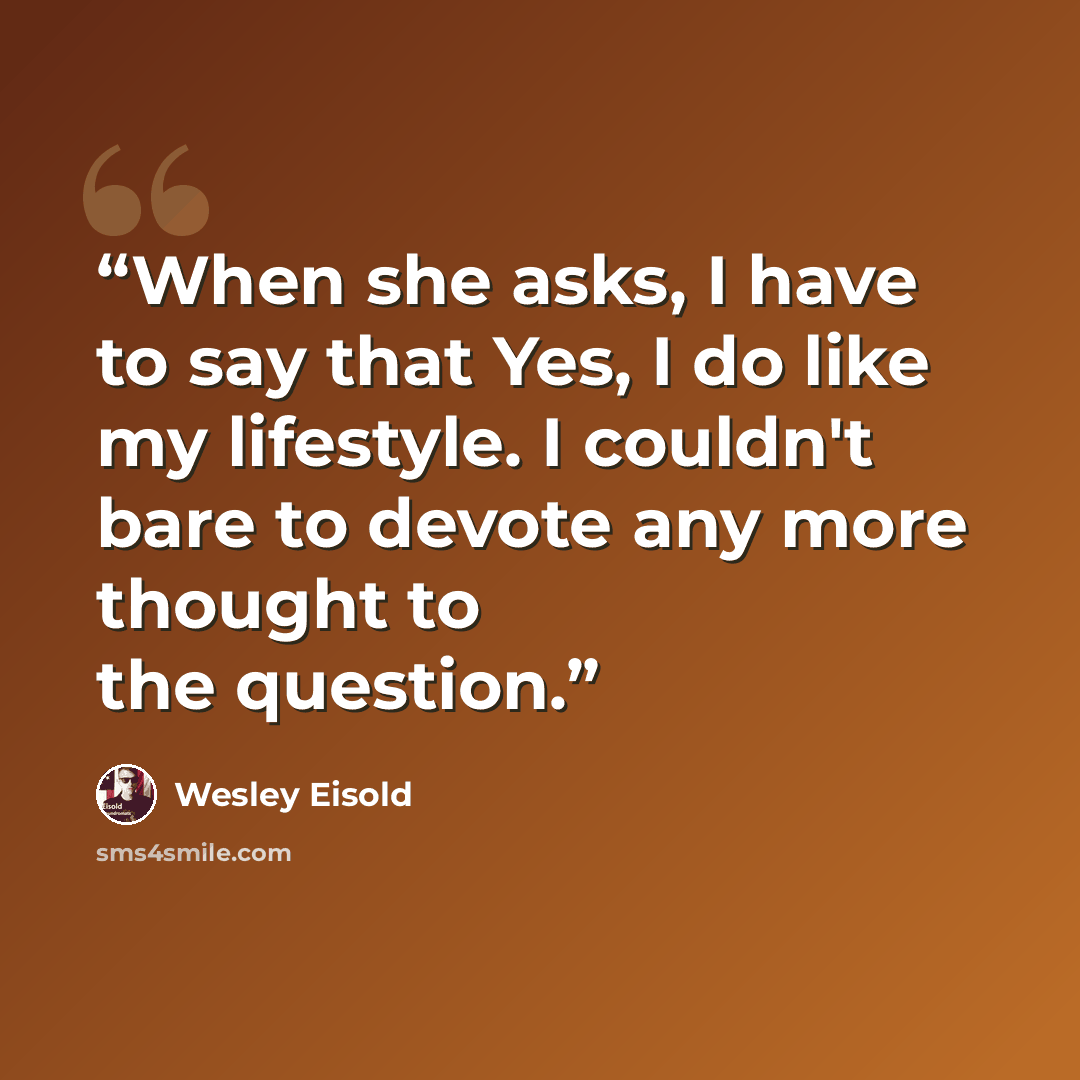 “When she asks, I have to say that Yes, I do like my lifestyle. I couldn't bare to devote any more thought to the question.” quote by Wesley Eisold