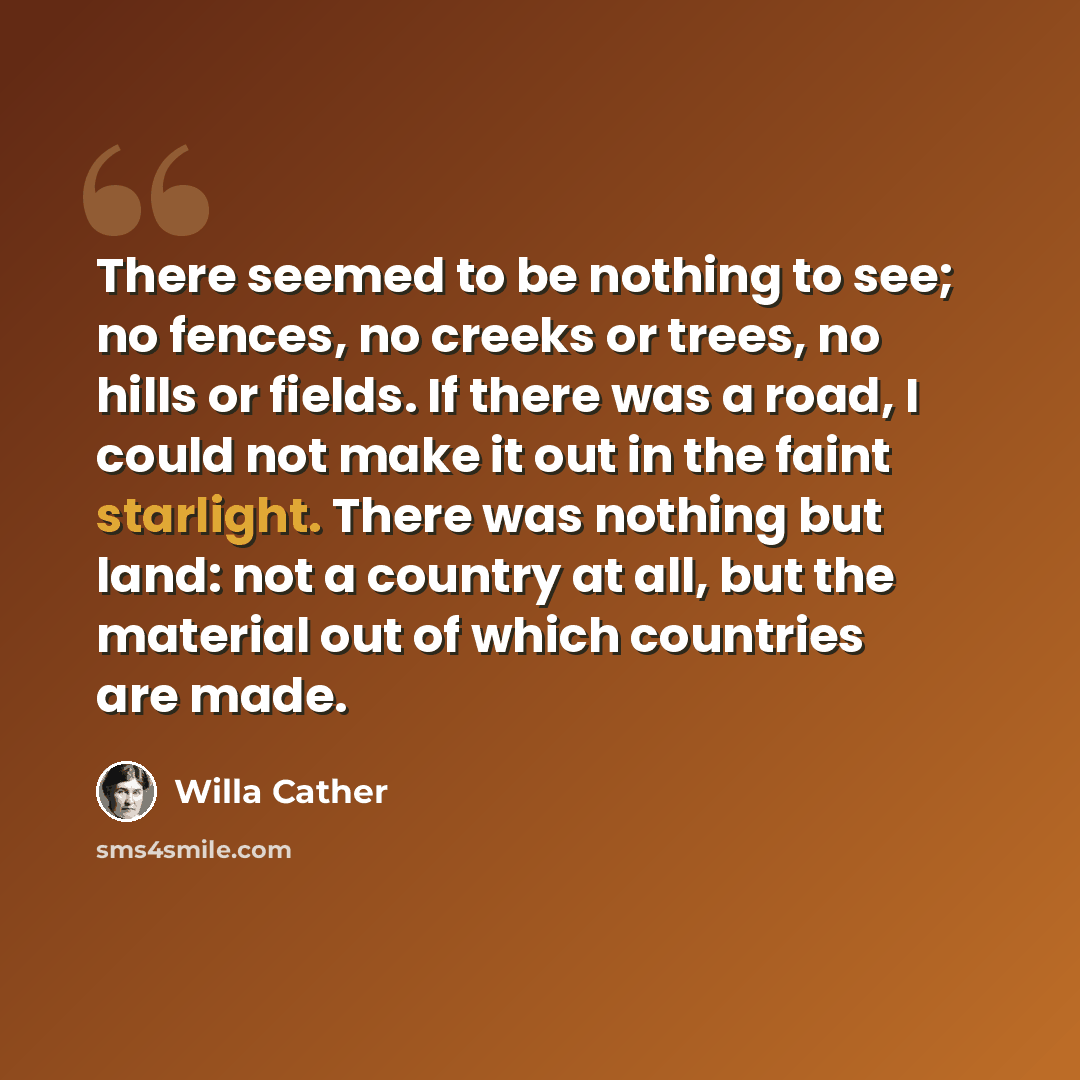 “There seemed to be nothing to see; no fences, no creeks or trees, no hills or fields. If there was a road, I could not make it out in the faint starlight. There was nothing but land: not a country at all, but the material out of which countries are made.” quote by Willa Cather