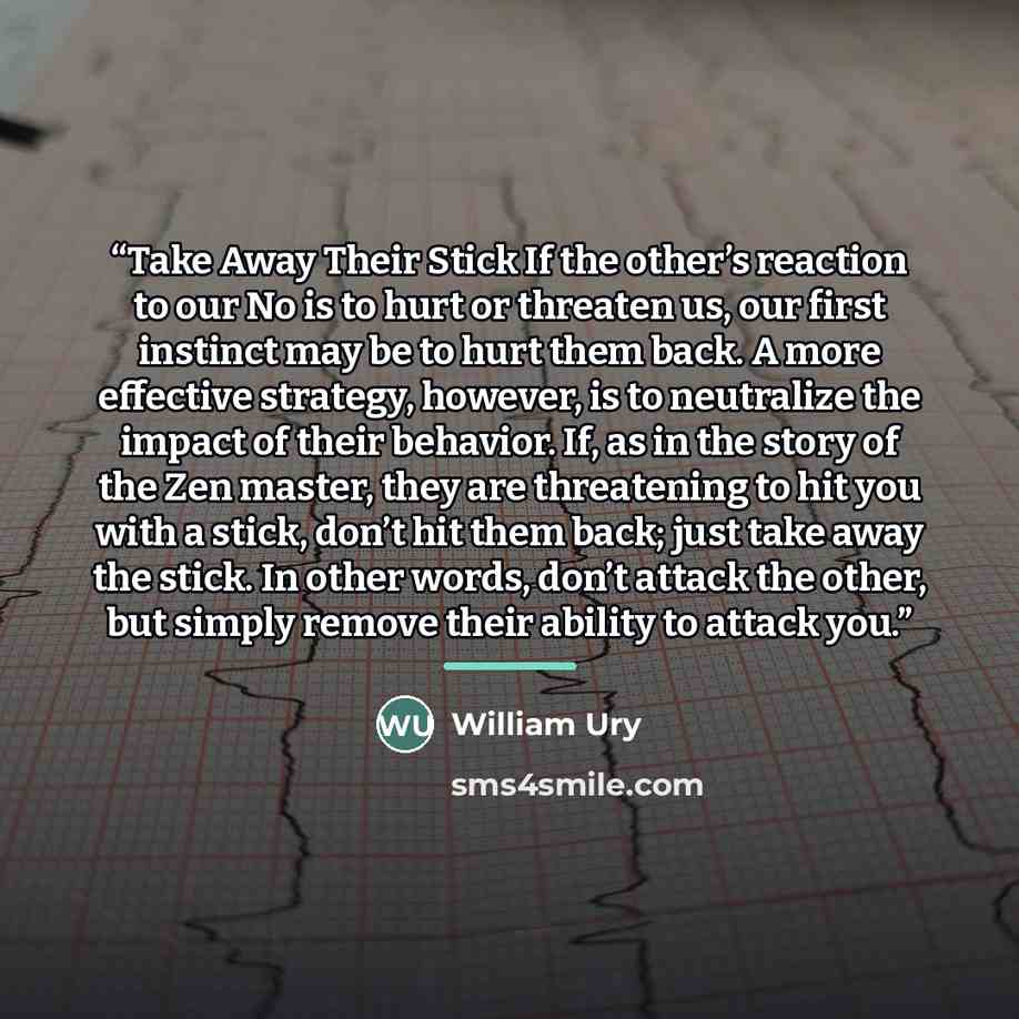 “Take Away Their Stick If the other’s reaction to our No is to hurt or threaten us, our first instinct may be to hurt them back. A more effective strategy, however, is to neutralize the impact of their behavior. If, as in the story of the Zen master, they are threatening to hit you with a stick…” quote by William Ury
