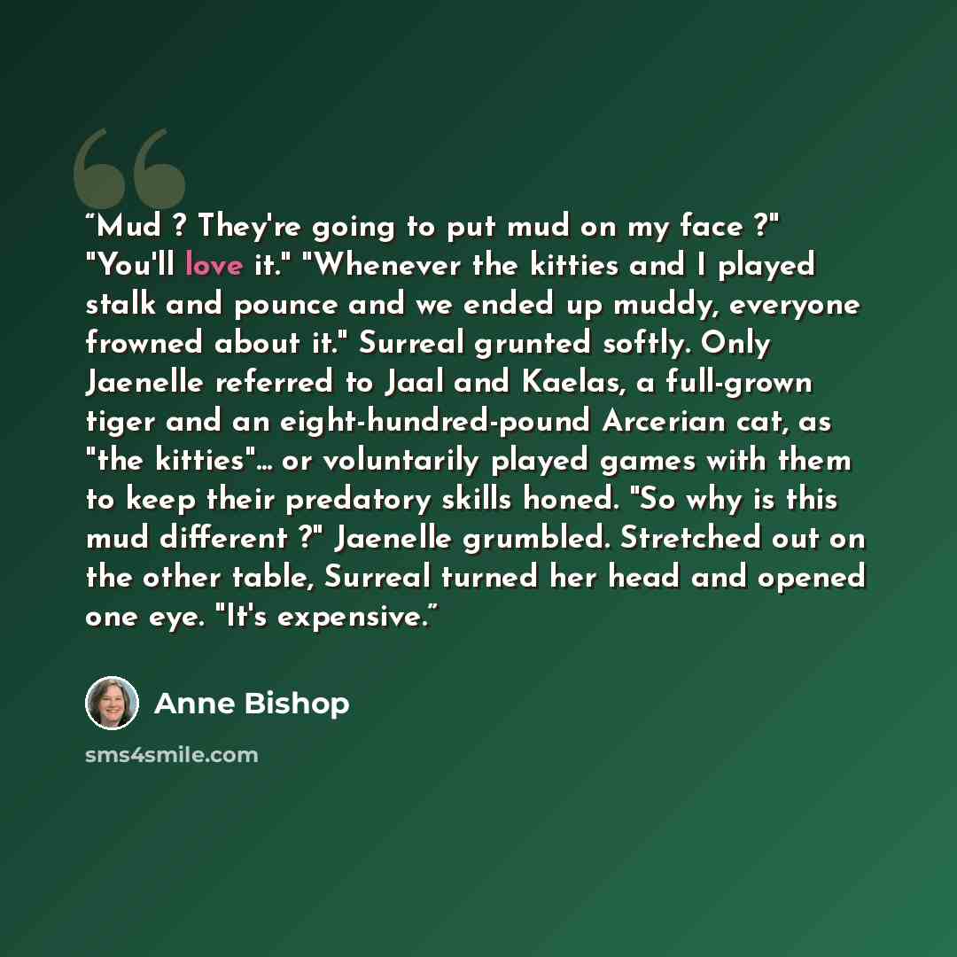 “Mud ? They're going to put mud on my face ?" "You'll love it." "Whenever the kitties and I played stalk and pounce and we ended up muddy, everyone frowned about it." Surreal grunted softly. Only Jaenelle referred to Jaal and Kaelas, a full-grown tiger and an eight-hundred-pound Arcerian cat, as…” quote by Anne Bishop