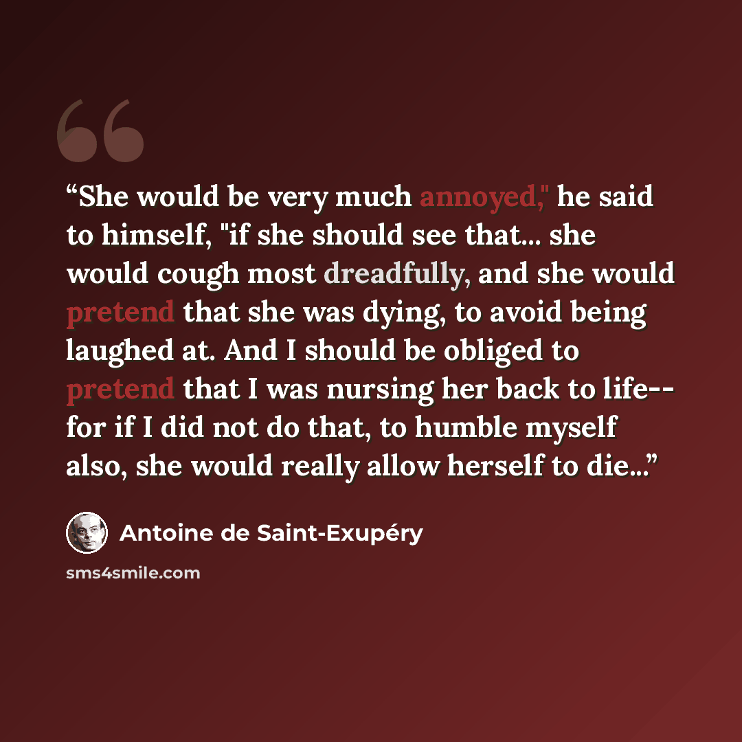 “She would be very much annoyed," he said to himself, "if she should see that... she would cough most dreadfully, and she would pretend that she was dying, to avoid being laughed at. And I should be obliged to pretend that I was nursing her back to life-- for if I did not do that, to humble myself…” quote by Antoine de Saint-Exupéry