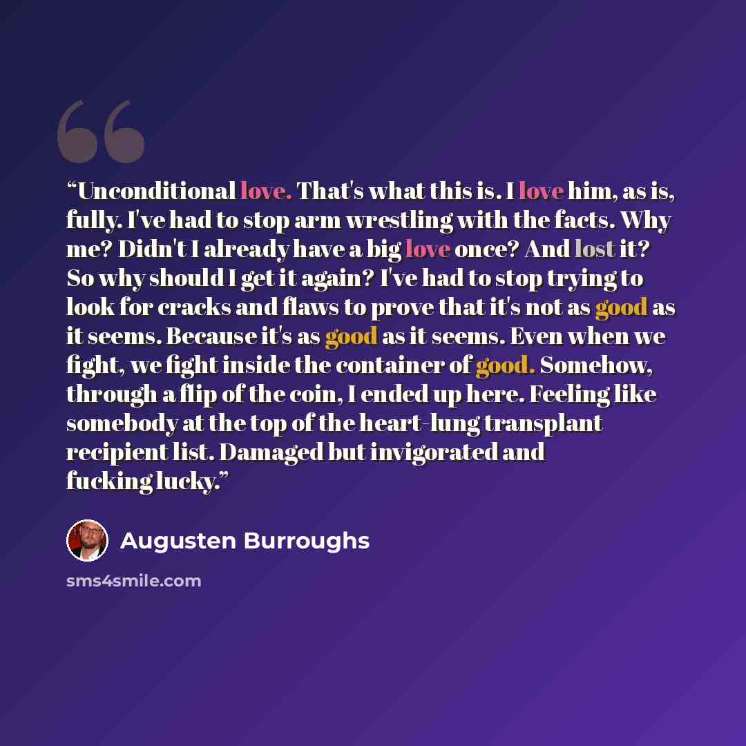 “Unconditional love. That's what this is. I love him, as is, fully. I've had to stop arm wrestling with the facts. Why me? Didn't I already have a big love once? And lost it? So why should I get it again? I've had to stop trying to look for cracks and flaws to prove that it's not as good as it…” quote by Augusten Burroughs