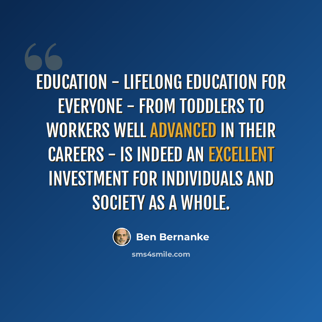 “Education - lifelong education for everyone - from toddlers to workers well advanced in their careers - is indeed an excellent investment for individuals and society as a whole.” quote by Ben Bernanke