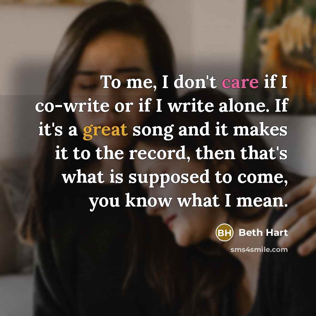 “To me, I don't care if I co-write or if I write alone. If it's a great song and it makes it to the record, then that's what is supposed to come, you know what I mean.” quote by Beth Hart