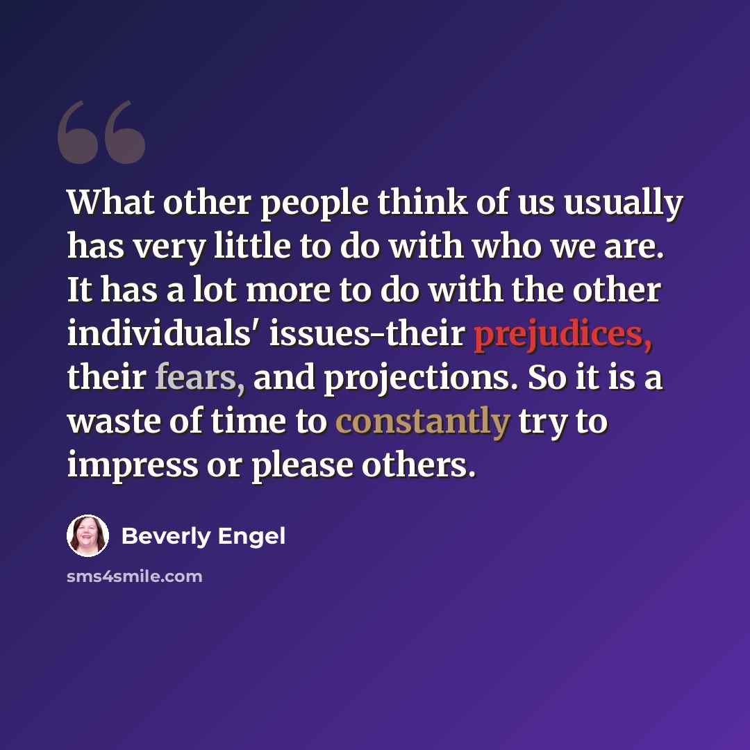 “What other people think of us usually has very little to do with who we are. It has a lot more to do with the other individuals' issues-their prejudices, their fears, and projections. So it is a waste of time to constantly try to impress or please others.” quote by Beverly Engel