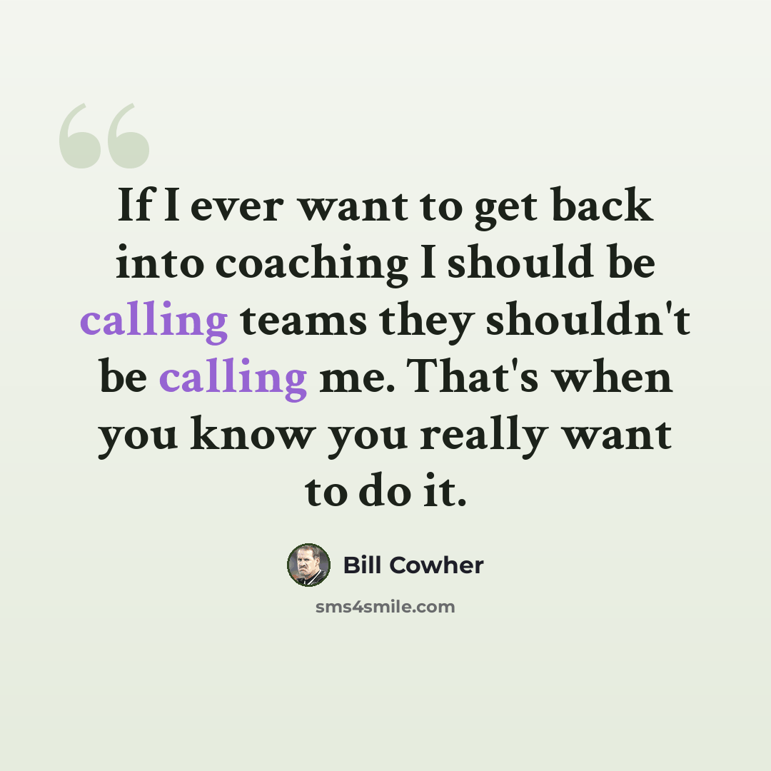 “If I ever want to get back into coaching I should be calling teams they shouldn't be calling me. That's when you know you really want to do it.” quote by Bill Cowher