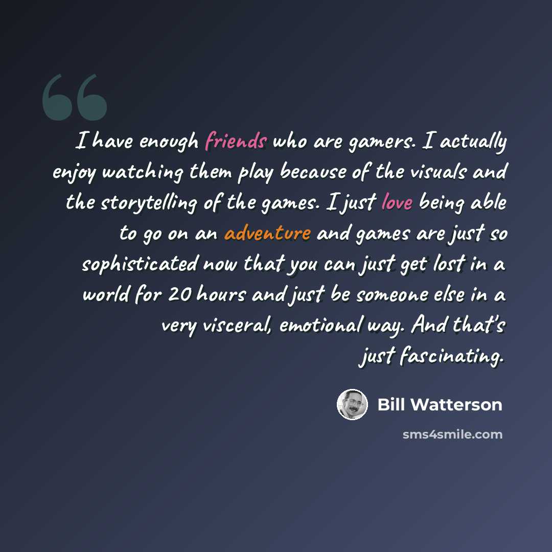 “I have enough friends who are gamers. I actually enjoy watching them play because of the visuals and the storytelling of the games. I just love being able to go on an adventure and games are just so sophisticated now that you can just get lost in a world for 20 hours and just be someone else in a…” quote by Bill Watterson