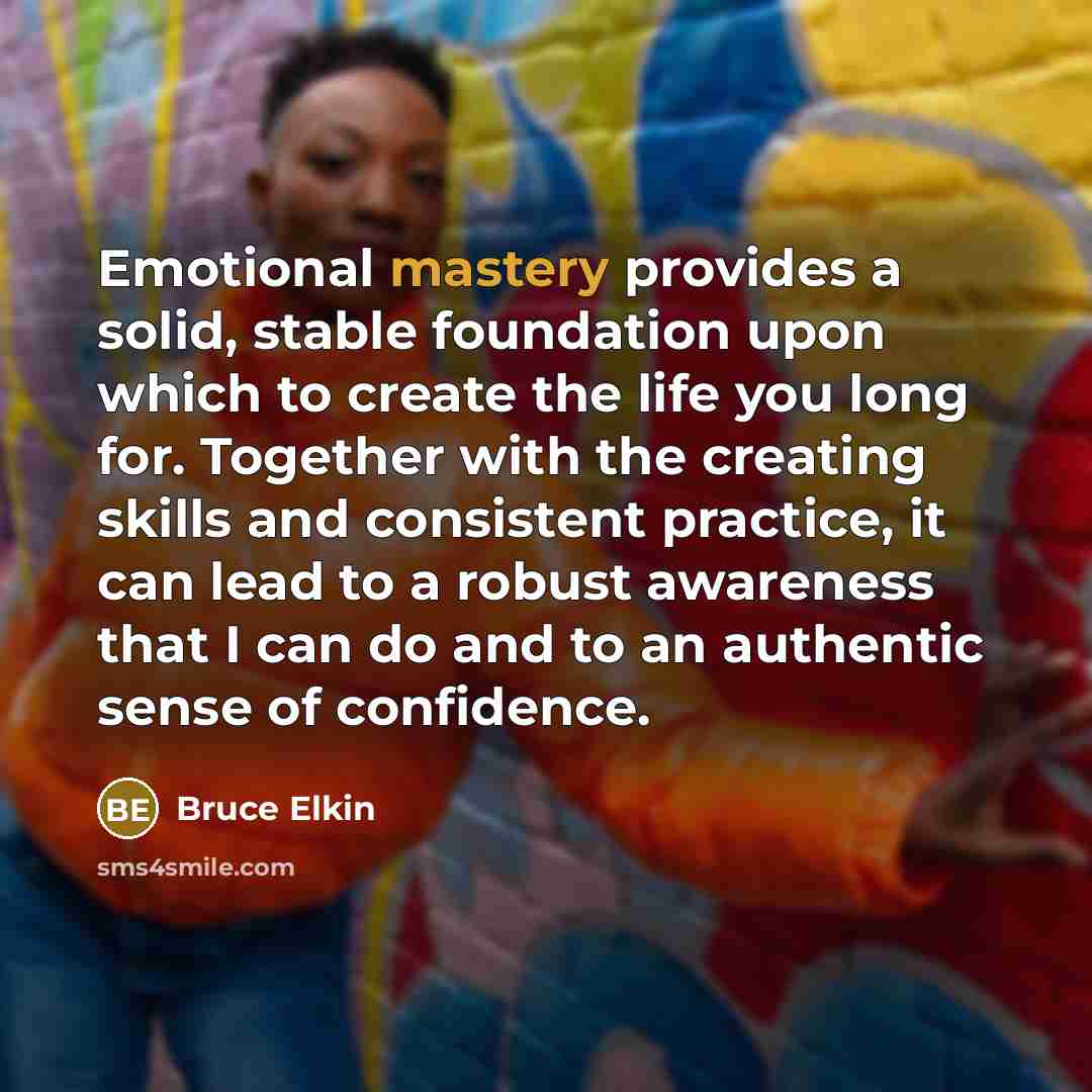“Emotional mastery provides a solid, stable foundation upon which to create the life you long for. Together with the creating skills and consistent practice, it can lead to a robust awareness that I can do and to an authentic sense of confidence.” quote by Bruce Elkin
