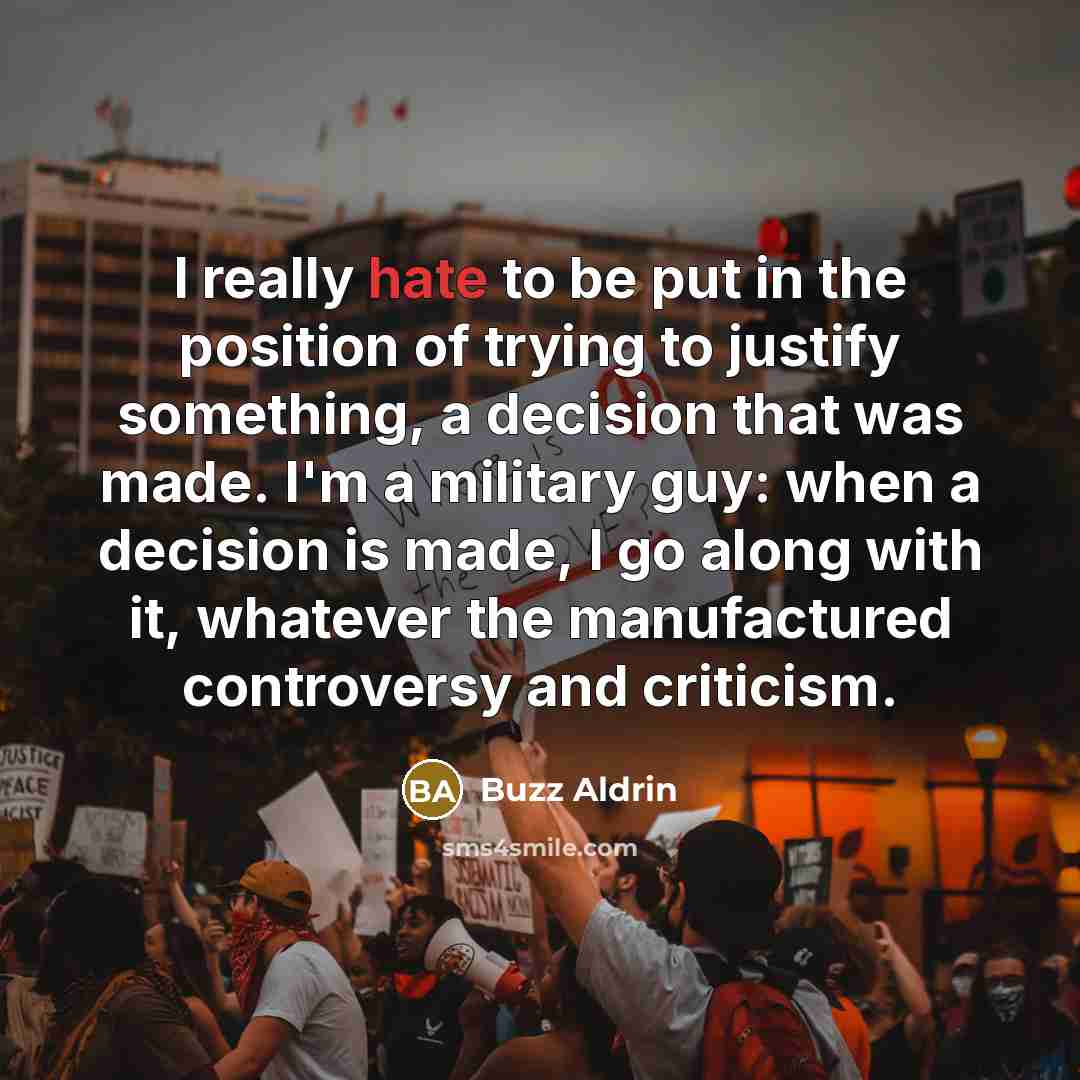 “I really hate to be put in the position of trying to justify something, a decision that was made. I'm a military guy: when a decision is made, I go along with it, whatever the manufactured controversy and criticism.” quote by Buzz Aldrin