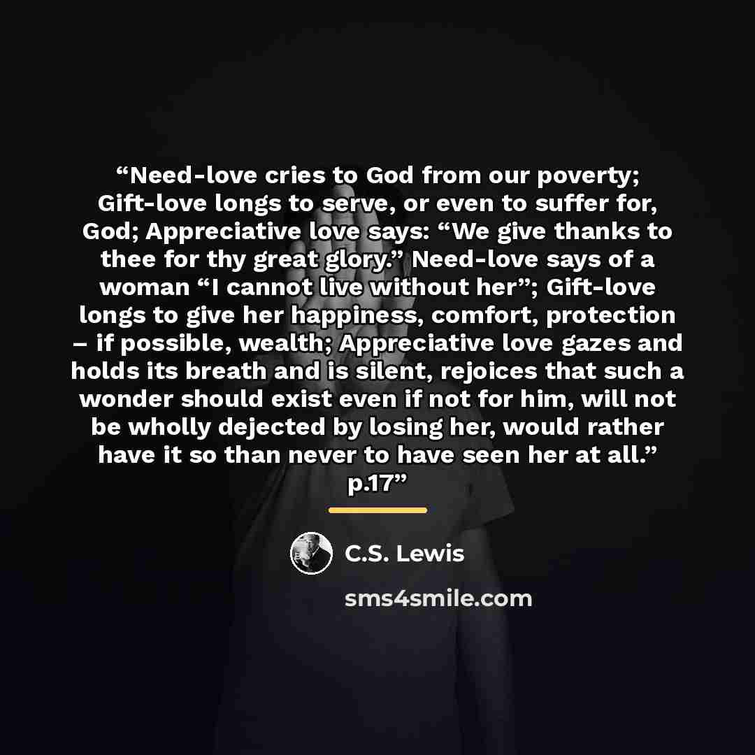 “Need-love cries to God from our poverty; Gift-love longs to serve, or even to suffer for, God; Appreciative love says: “We give thanks to thee for thy great glory.” Need-love says of a woman “I cannot live without her”; Gift-love longs to give her happiness, comfort, protection – if possible…” quote by C.S. Lewis