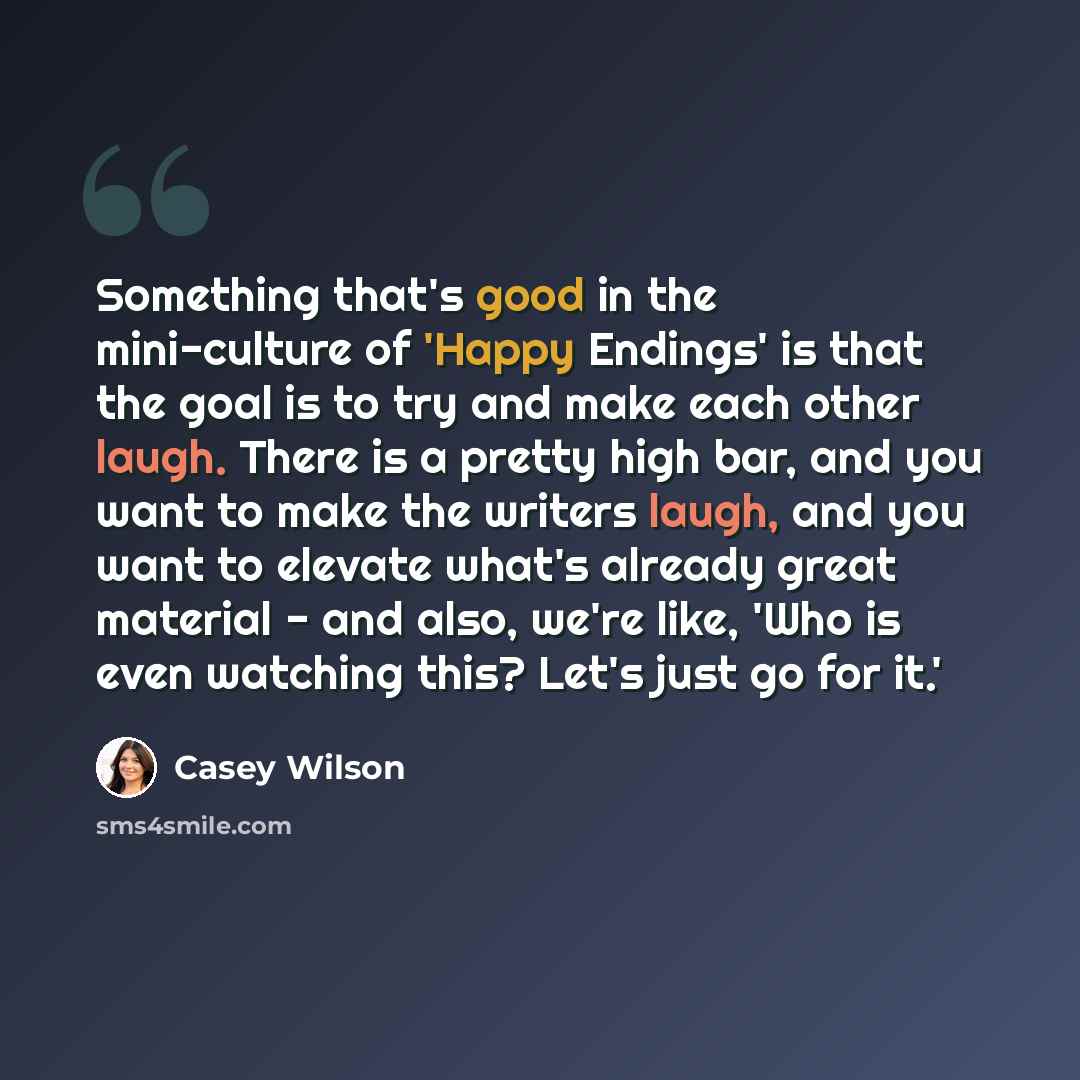 “Something that's good in the mini-culture of 'Happy Endings' is that the goal is to try and make each other laugh. There is a pretty high bar, and you want to make the writers laugh, and you want to elevate what's already great material - and also, we're like, 'Who is even watching this? Let's…” quote by Casey Wilson