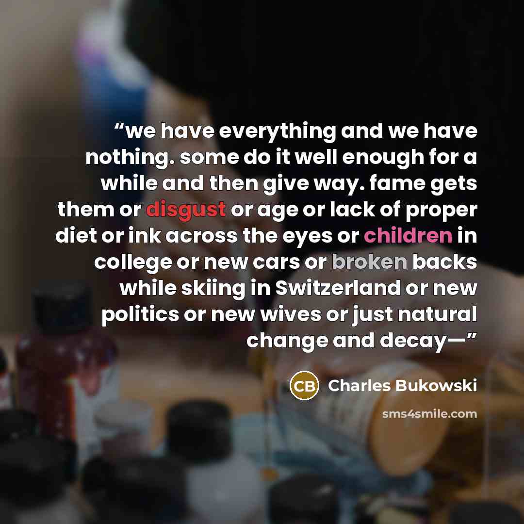 “we have everything and we have nothing. some do it well enough for a while and then give way. fame gets them or disgust or age or lack of proper diet or ink across the eyes or children in college or new cars or broken backs while skiing in Switzerland or new politics or new wives or just natural…” quote by Charles Bukowski