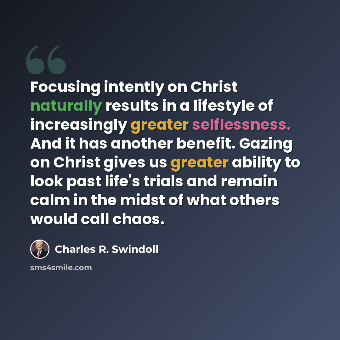 “Focusing intently on Christ naturally results in a lifestyle of increasingly greater selflessness. And it has another benefit. Gazing on Christ gives us greater ability to look past life's trials and remain calm in the midst of what others would call chaos.” quote by Charles R. Swindoll