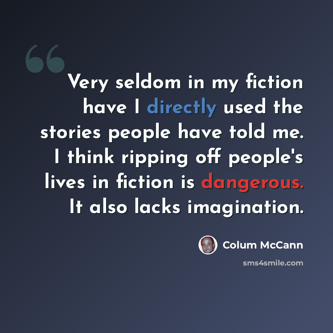 “Very seldom in my fiction have I directly used the stories people have told me. I think ripping off people's lives in fiction is dangerous. It also lacks imagination.” quote by Colum McCann