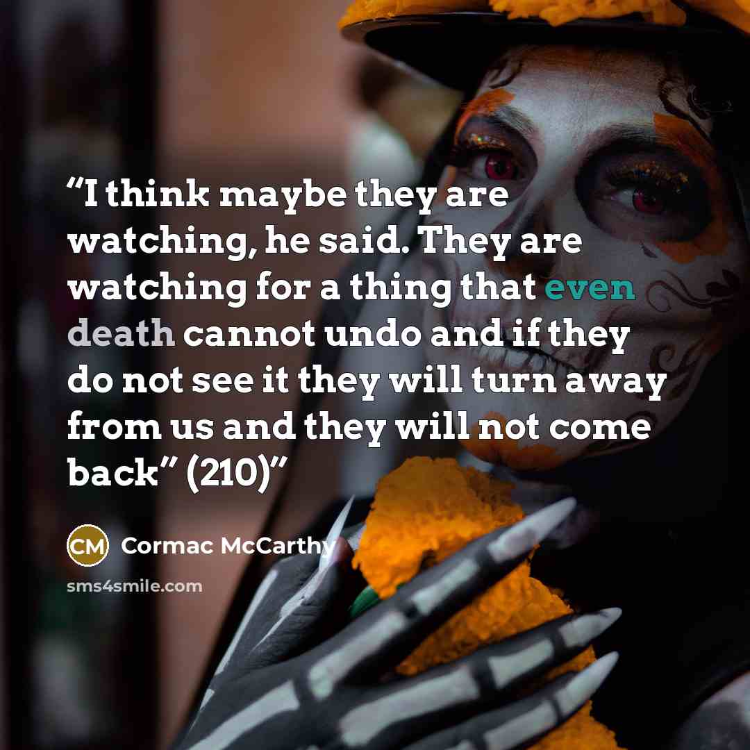 “I think maybe they are watching, he said. They are watching for a thing that even death cannot undo and if they do not see it they will turn away from us and they will not come back” (210)” quote by Cormac McCarthy