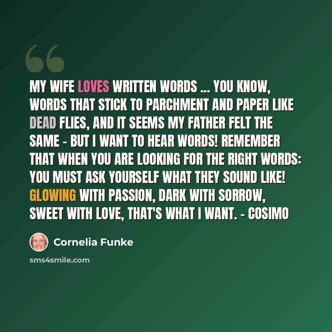 “My wife loves written words ... you know, words that stick to parchment and paper like dead flies, and it seems my father felt the same - but I want to hear words! Remember that when you are looking for the right words: You must ask yourself what they SOUND like! Glowing with passion, dark with…” quote by Cornelia Funke