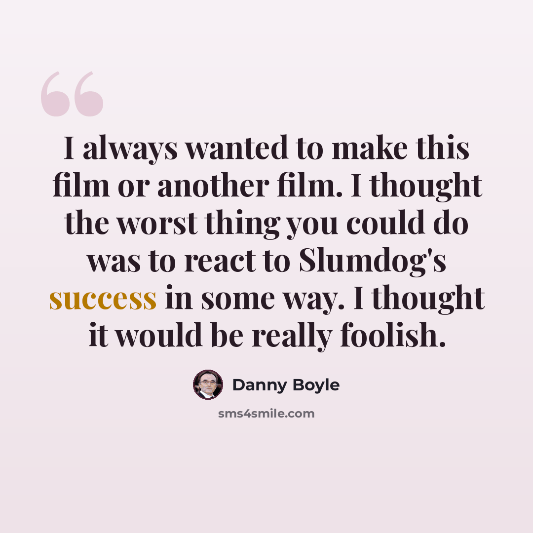 “I always wanted to make this film or another film. I thought the worst thing you could do was to react to Slumdog's success in some way. I thought it would be really foolish.” quote by Danny Boyle