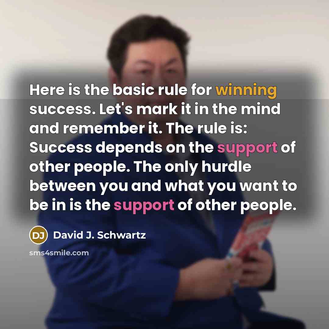 “Here is the basic rule for winning success. Let's mark it in the mind and remember it. The rule is: Success depends on the support of other people. The only hurdle between you and what you want to be in is the support of other people.” quote by David J. Schwartz