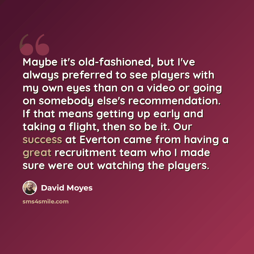 “Maybe it's old-fashioned, but I've always preferred to see players with my own eyes than on a video or going on somebody else's recommendation. If that means getting up early and taking a flight, then so be it. Our success at Everton came from having a great recruitment team who I made sure were…” quote by David Moyes