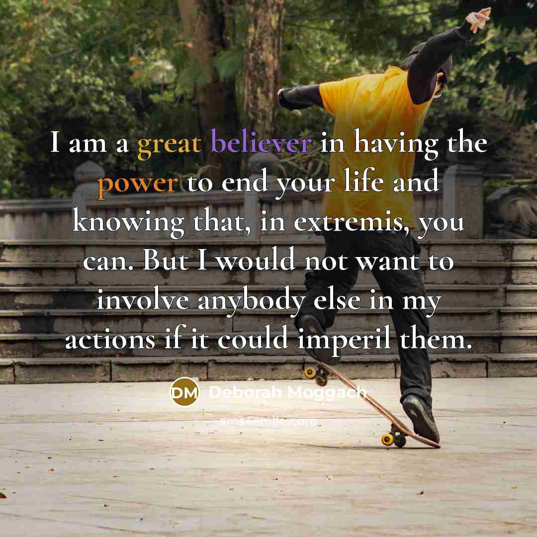 “I am a great believer in having the power to end your life and knowing that, in extremis, you can. But I would not want to involve anybody else in my actions if it could imperil them.” quote by Deborah Moggach
