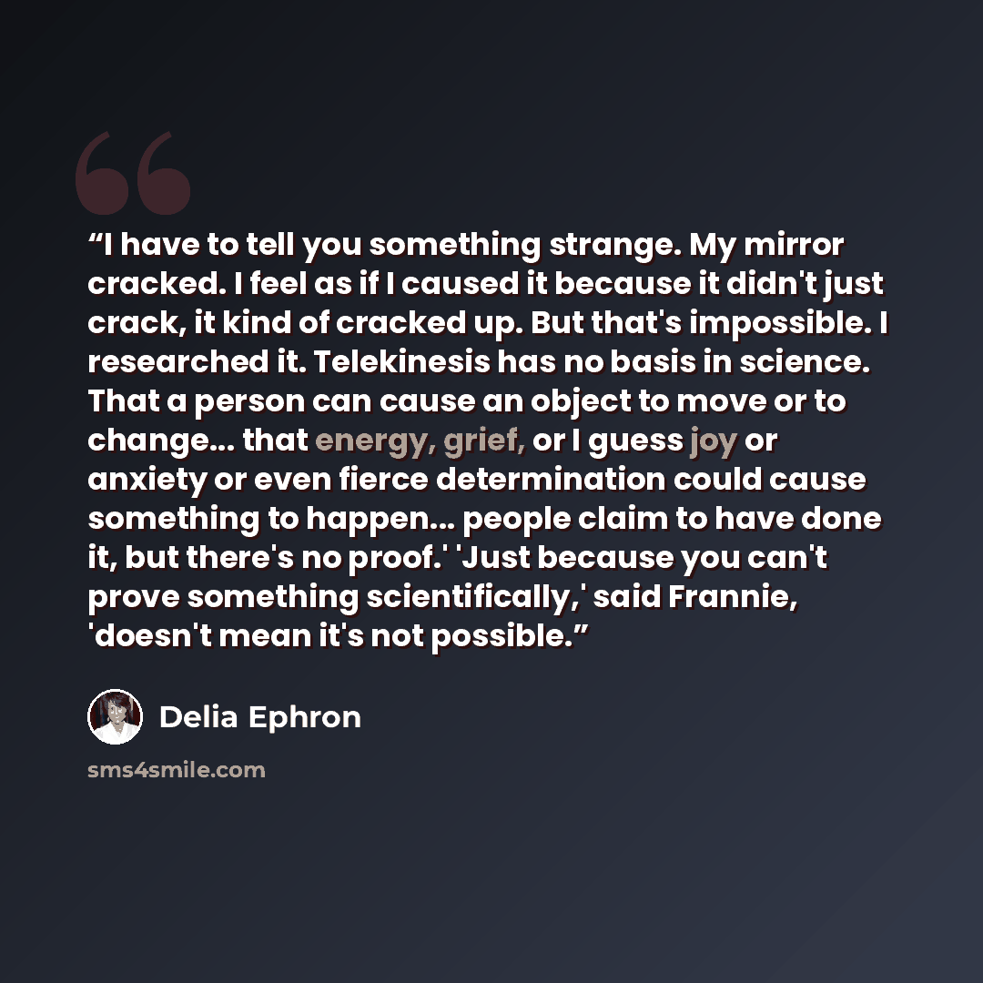 “I have to tell you something strange. My mirror cracked. I feel as if I caused it because it didn't just crack, it kind of cracked up. But that's impossible. I researched it. Telekinesis has no basis in science. That a person can cause an object to move or to change... that energy, grief, or I…” quote by Delia Ephron