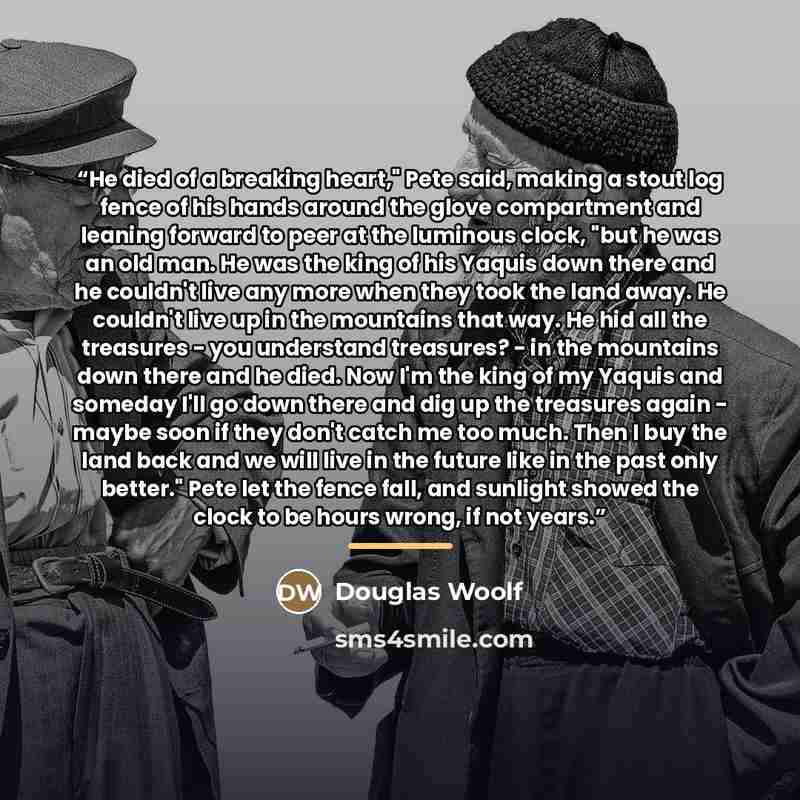 “He died of a breaking heart," Pete said, making a stout log fence of his hands around the glove compartment and leaning forward to peer at the luminous clock, "but he was an old man. He was the king of his Yaquis down there and he couldn't live any more when they took the land away. He couldn't…” quote by Douglas Woolf