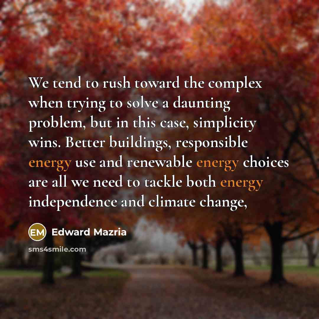 “We tend to rush toward the complex when trying to solve a daunting problem, but in this case, simplicity wins. Better buildings, responsible energy use and renewable energy choices are all we need to tackle both energy independence and climate change,” quote by Edward Mazria