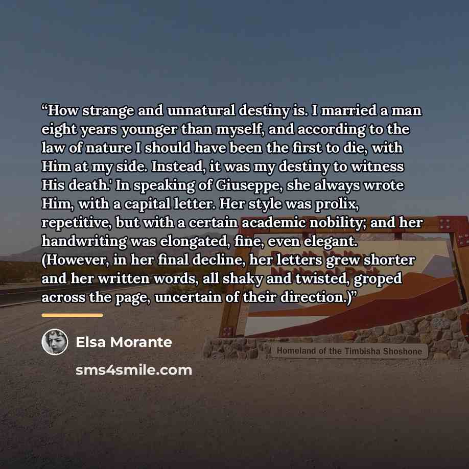 “How strange and unnatural destiny is. I married a man eight years younger than myself, and according to the law of nature I should have been the first to die, with Him at my side. Instead, it was my destiny to witness His death.' In speaking of Giuseppe, she always wrote Him, with a capital…” quote by Elsa Morante