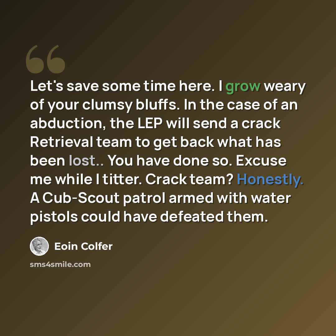 “Let's save some time here. I grow weary of your clumsy bluffs. In the case of an abduction, the LEP will send a crack Retrieval team to get back what has been lost.. You have done so. Excuse me while I titter. Crack team? Honestly. A Cub-Scout patrol armed with water pistols could have defeated…” quote by Eoin Colfer