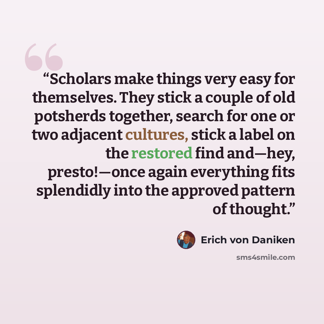 “Scholars make things very easy for themselves. They stick a couple of old potsherds together, search for one or two adjacent cultures, stick a label on the restored find and—hey, presto!—once again everything fits splendidly into the approved pattern of thought.” quote by Erich von Däniken