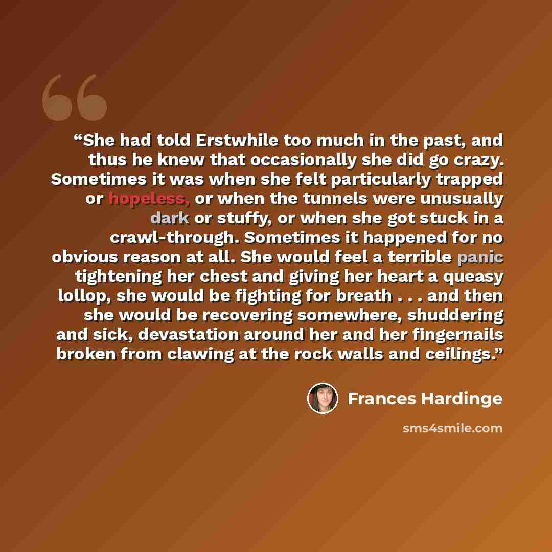 “She had told Erstwhile too much in the past, and thus he knew that occasionally she did go crazy. Sometimes it was when she felt particularly trapped or hopeless, or when the tunnels were unusually dark or stuffy, or when she got stuck in a crawl-through. Sometimes it happened for no obvious…” quote by Frances Hardinge