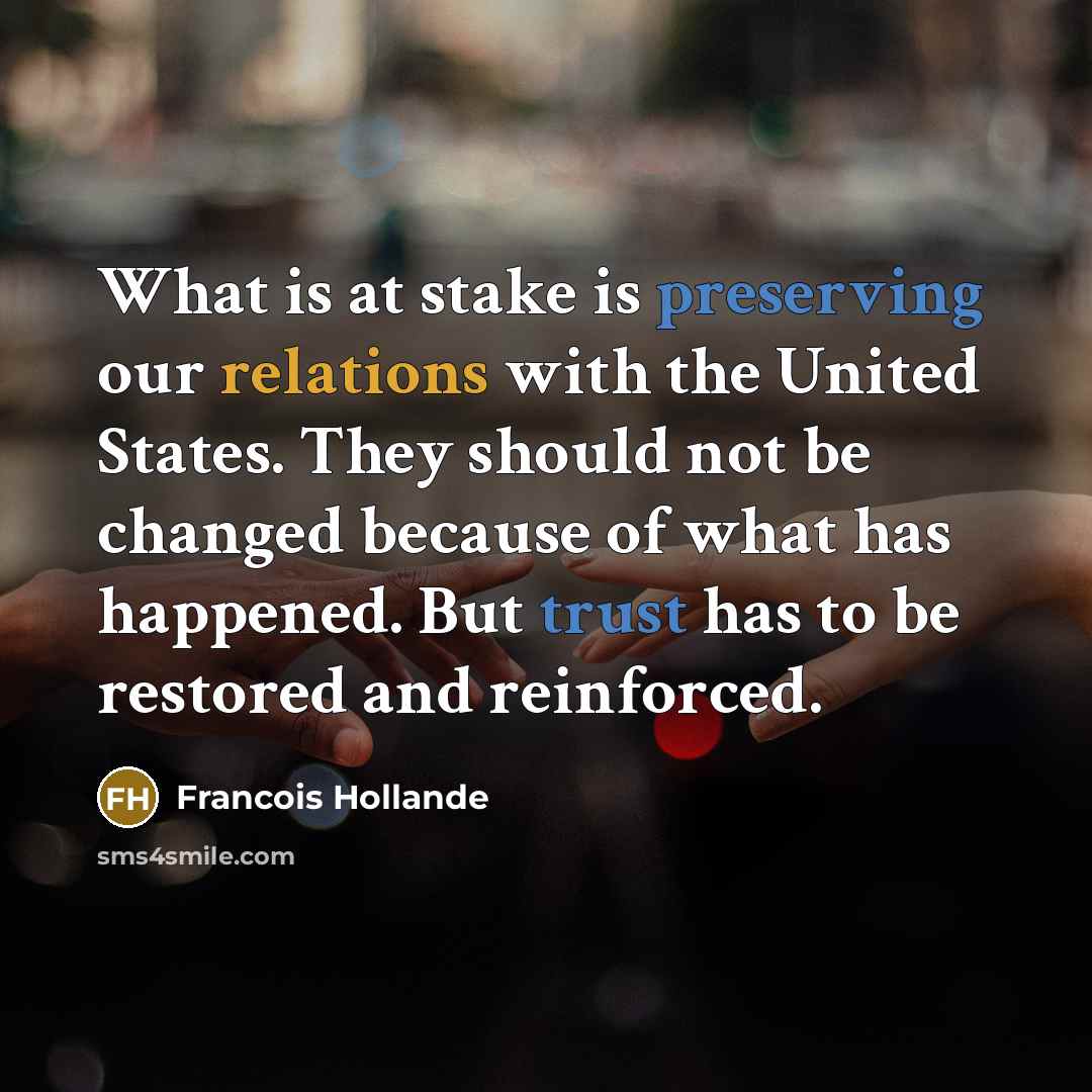 “What is at stake is preserving our relations with the United States. They should not be changed because of what has happened. But trust has to be restored and reinforced.” quote by Francois Hollande