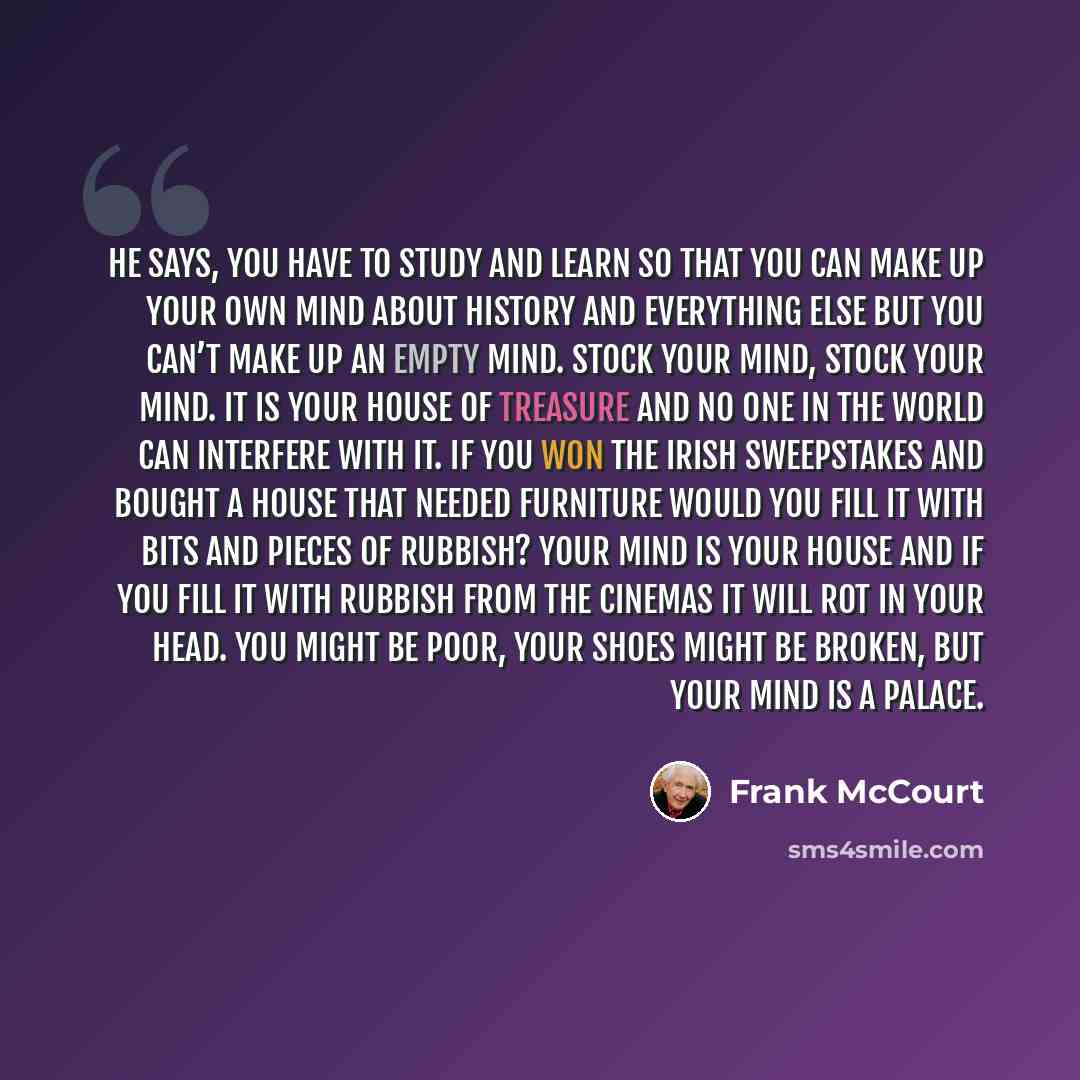 “He says, you have to study and learn so that you can make up your own mind about history and everything else but you can’t make up an empty mind. Stock your mind, stock your mind. It is your house of treasure and no one in the world can interfere with it. If you won the Irish Sweepstakes and…” quote by Frank McCourt