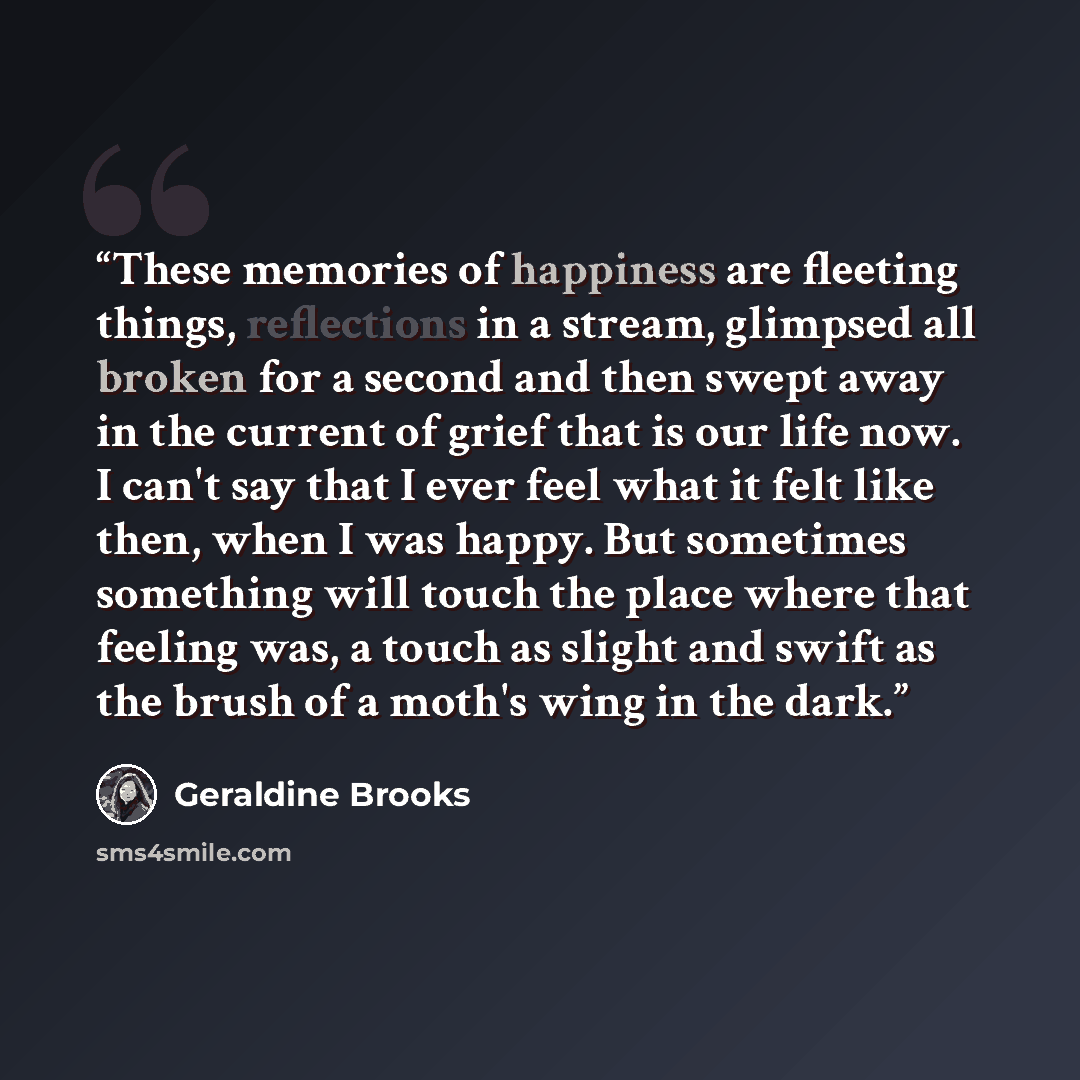 “These memories of happiness are fleeting things, reflections in a stream, glimpsed all broken for a second and then swept away in the current of grief that is our life now. I can't say that I ever feel what it felt like then, when I was happy. But sometimes something will touch the place where…” quote by Geraldine Brooks