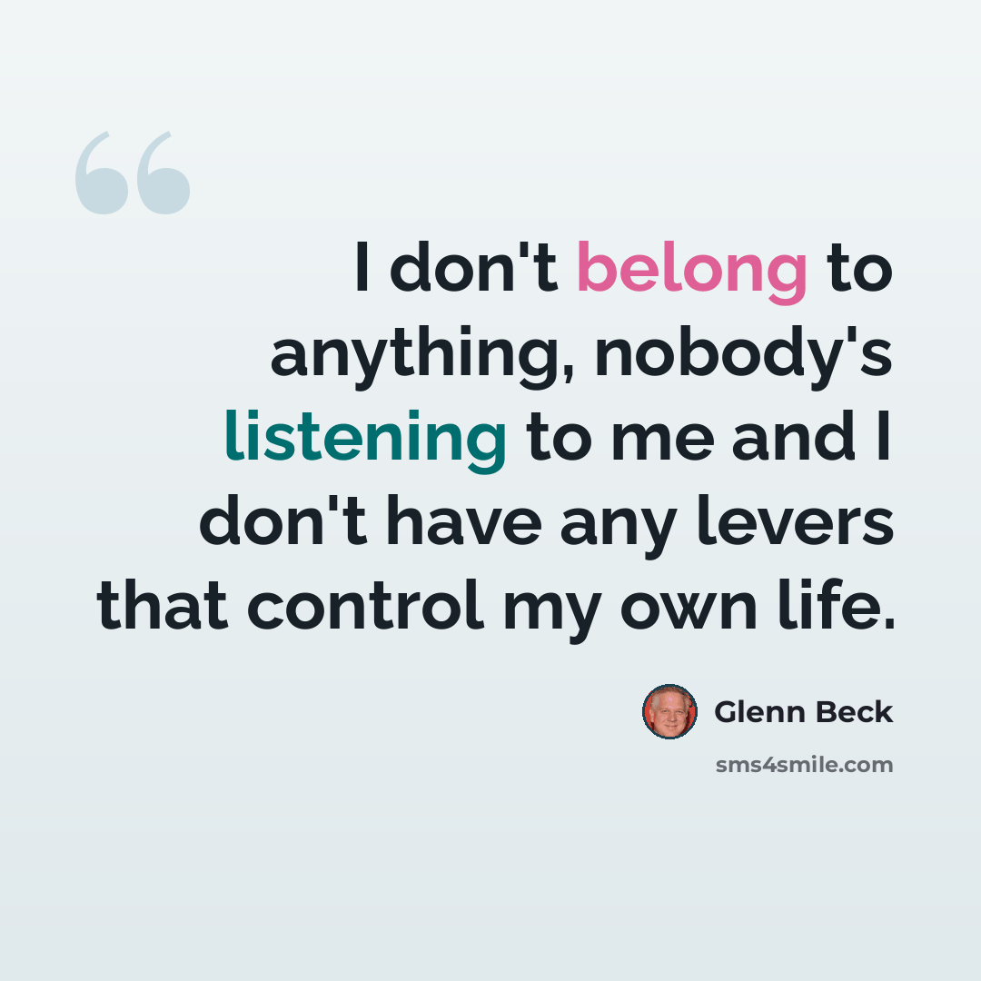 “I don't belong to anything, nobody's listening to me and I don't have any levers that control my own life.” quote by Glenn Beck
