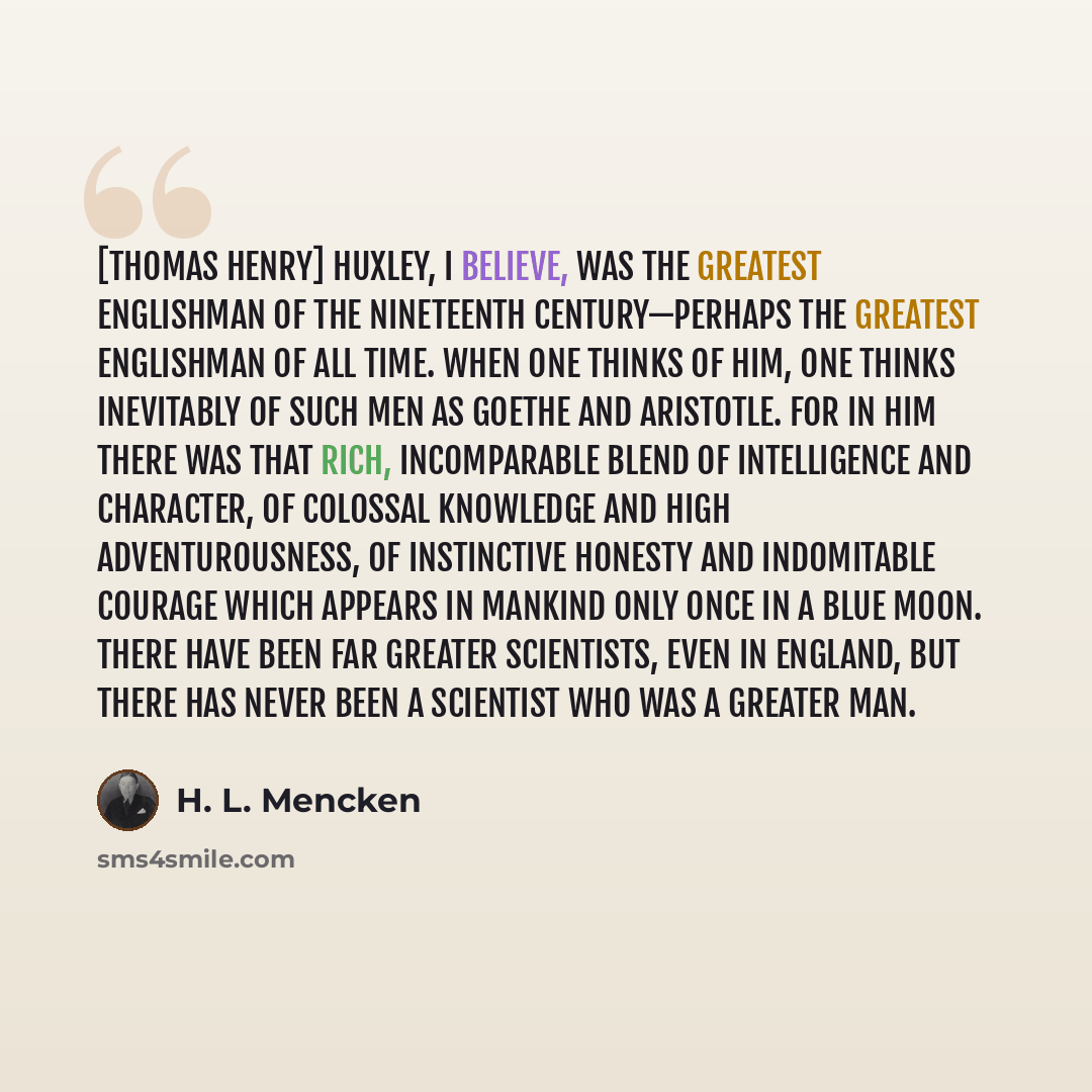 “[Thomas Henry] Huxley, I believe, was the greatest Englishman of the Nineteenth Century—perhaps the greatest Englishman of all time. When one thinks of him, one thinks inevitably of such men as Goethe and Aristotle. For in him there was that rich, incomparable blend of intelligence and character…” quote by H. L. Mencken