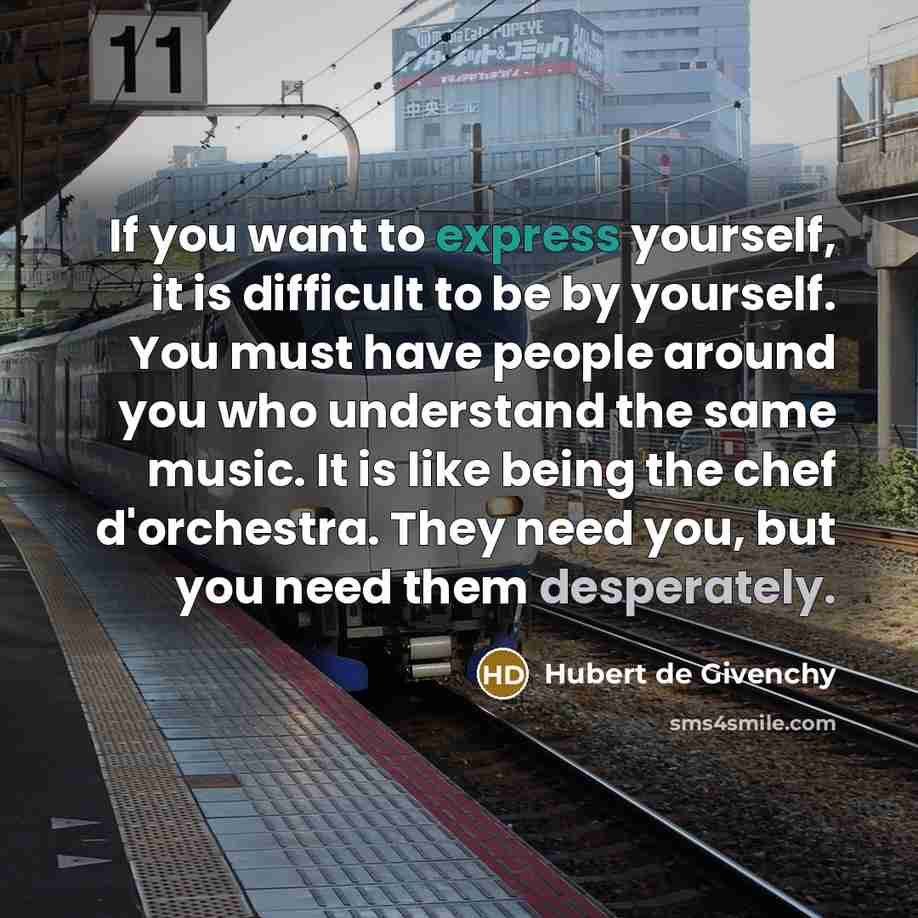 “If you want to express yourself, it is difficult to be by yourself. You must have people around you who understand the same music. It is like being the chef d'orchestra. They need you, but you need them desperately.” quote by Hubert de Givenchy
