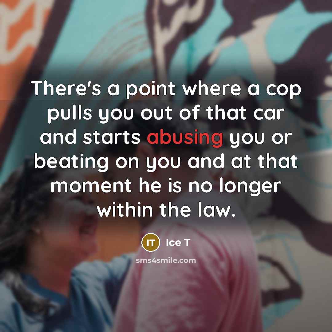 “There's a point where a cop pulls you out of that car and starts abusing you or beating on you and at that moment he is no longer within the law.” quote by Ice T