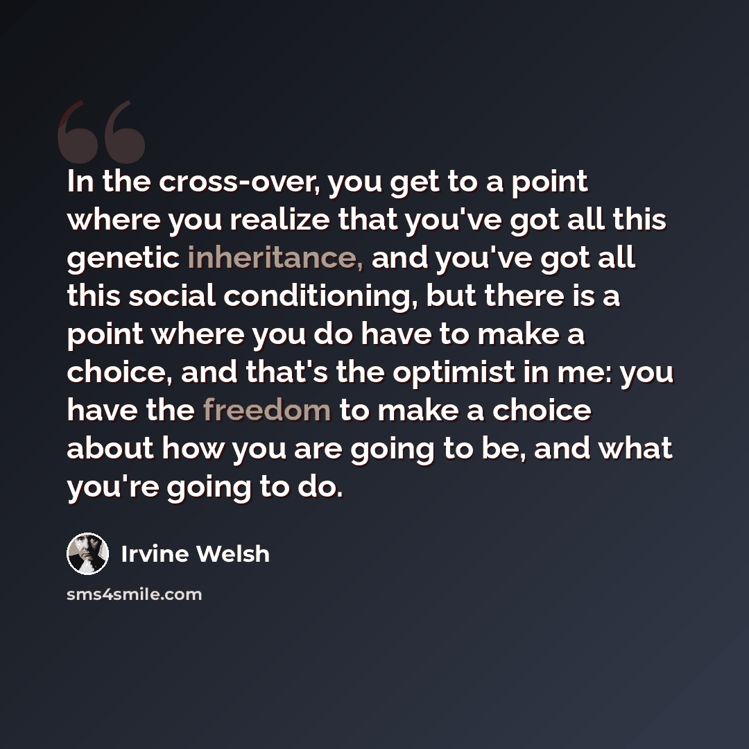 “In the cross-over, you get to a point where you realize that you've got all this genetic inheritance, and you've got all this social conditioning, but there is a point where you do have to make a choice, and that's the optimist in me: you have the freedom to make a choice about how you are going…” quote by Irvine Welsh