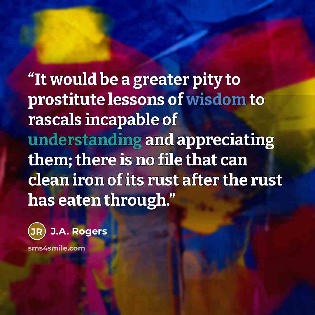 “It would be a greater pity to prostitute lessons of wisdom to rascals incapable of understanding and appreciating them; there is no file that can clean iron of its rust after the rust has eaten through.” quote by J.A. Rogers