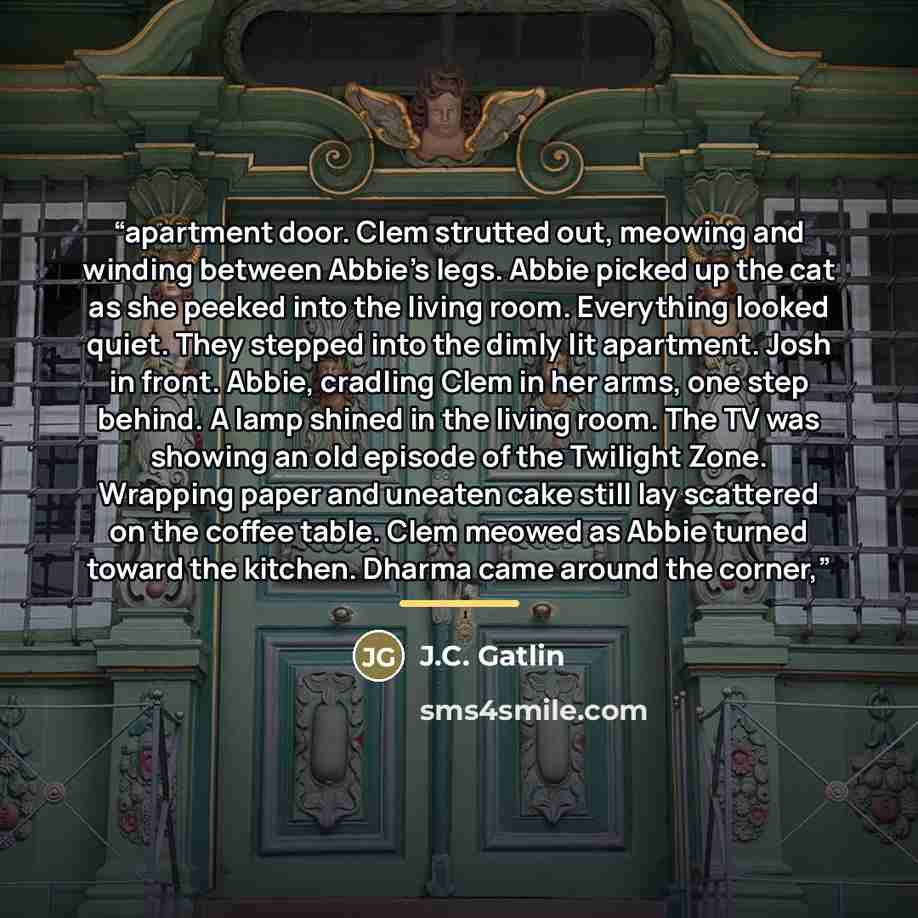 “apartment door. Clem strutted out, meowing and winding between Abbie’s legs. Abbie picked up the cat as she peeked into the living room. Everything looked quiet. They stepped into the dimly lit apartment. Josh in front. Abbie, cradling Clem in her arms, one step behind. A lamp shined in the living…” quote by J.C. Gatlin