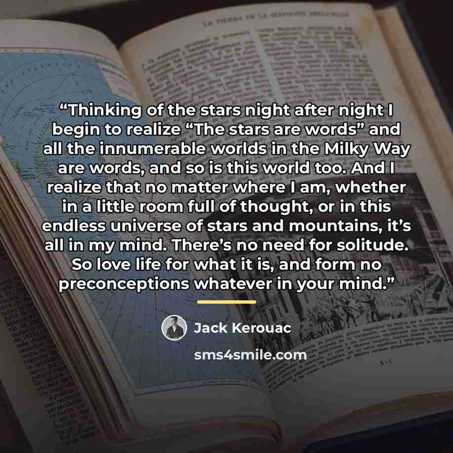 “Thinking of the stars night after night I begin to realize “The stars are words” and all the innumerable worlds in the Milky Way are words, and so is this world too. And I realize that no matter where I am, whether in a little room full of thought, or in this endless universe of stars and…” quote by Jack Kerouac