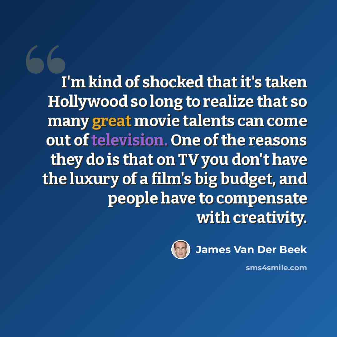 “I'm kind of shocked that it's taken Hollywood so long to realize that so many great movie talents can come out of television. One of the reasons they do is that on TV you don't have the luxury of a film's big budget, and people have to compensate with creativity.” quote by James Van Der Beek