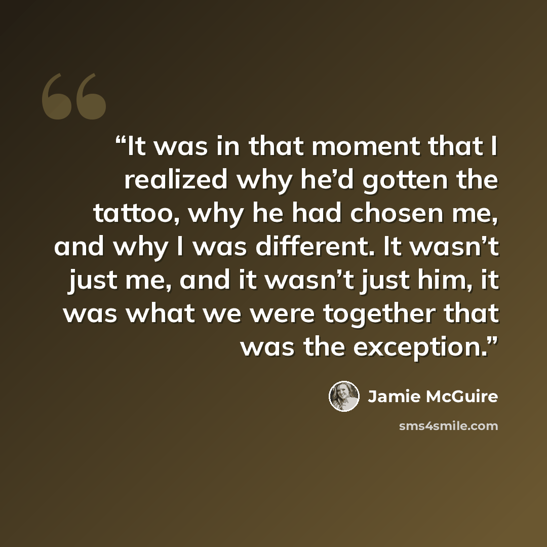 “It was in that moment that I realized why he’d gotten the tattoo, why he had chosen me, and why I was different. It wasn’t just me, and it wasn’t just him, it was what we were together that was the exception.” quote by Jamie McGuire
