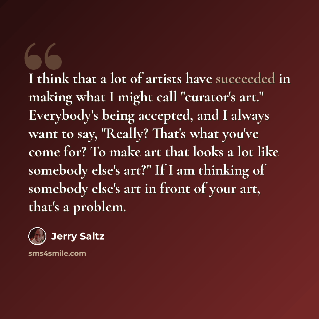 “I think that a lot of artists have succeeded in making what I might call "curator's art." Everybody's being accepted, and I always want to say, "Really? That's what you've come for? To make art that looks a lot like somebody else's art?" If I am thinking of somebody else's art in front of your…” quote by Jerry Saltz