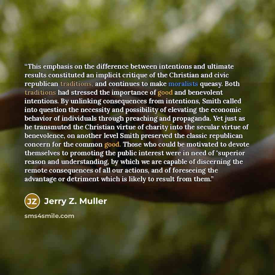 “This emphasis on the difference between intentions and ultimate results constituted an implicit critique of the Christian and civic republican traditions, and continues to make moralists queasy. Both traditions had stressed the importance of good and benevolent intentions. By unlinking…” quote by Jerry Z. Muller