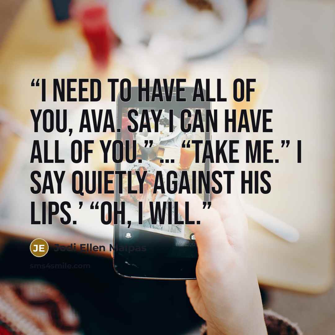 “I need to have all of you, Ava. Say I can have all of you.” … “Take me.” I say quietly against his lips.’ “Oh, I will.” quote by Jodi Ellen Malpas
