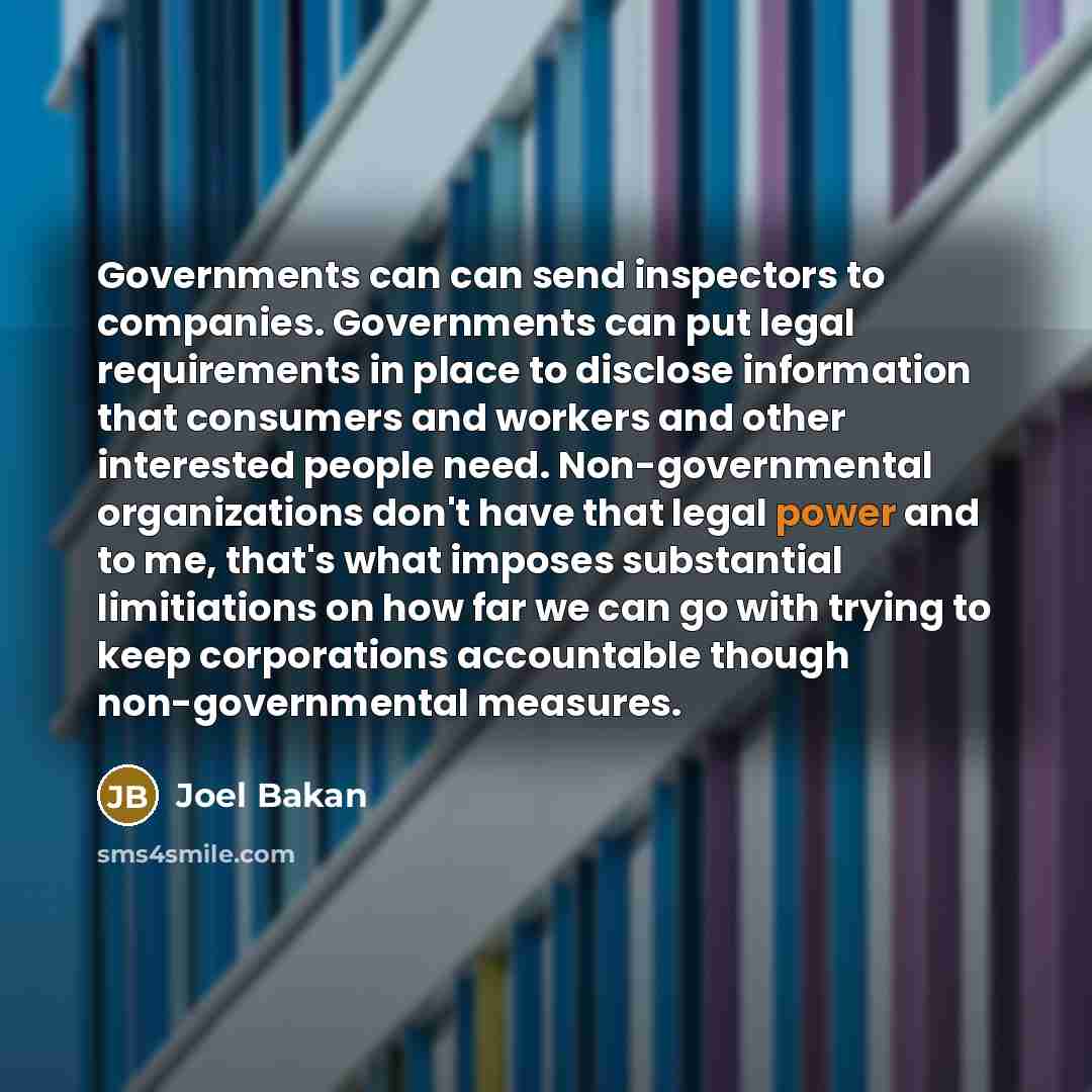 “Governments can can send inspectors to companies. Governments can put legal requirements in place to disclose information that consumers and workers and other interested people need. Non-governmental organizations don't have that legal power and to me, that's what imposes substantial limitiations…” quote by Joel Bakan